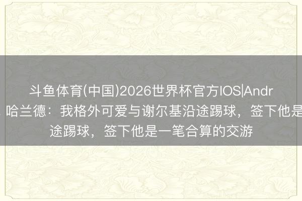 斗鱼体育(中国)2026世界杯官方IOS|Android手机app下载 哈兰德:我格外可爱与谢尔基沿途踢球,签下他是一笔合算的交游