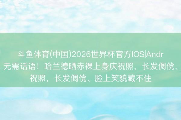 斗鱼体育(中国)2026世界杯官方IOS|Android手机app下载 无需话语！哈兰德晒赤裸上身庆祝照，长发倜傥、脸上笑貌藏不住
