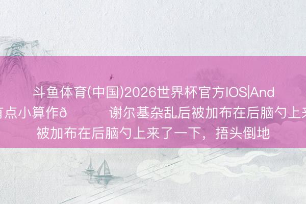 斗鱼体育(中国)2026世界杯官方IOS|Android手机app下载 有点小算作👀谢尔基杂乱后被加布在后脑勺上来了一下，捂头倒地