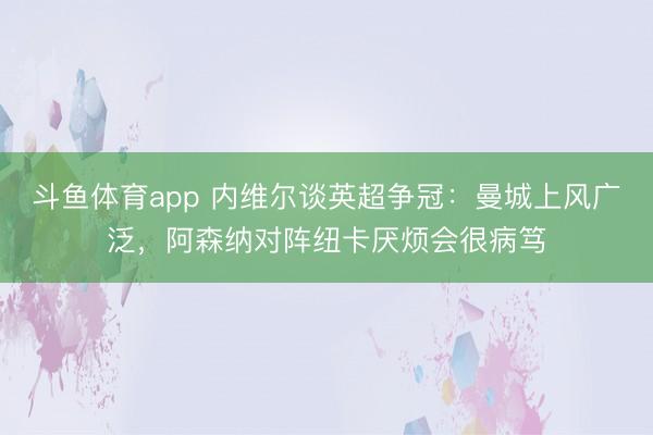 斗鱼体育app 内维尔谈英超争冠:曼城上风广泛,阿森纳对阵纽卡厌烦会很病笃