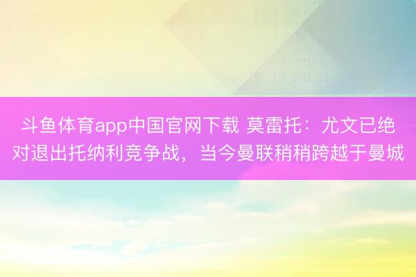 斗鱼体育app中国官网下载 莫雷托：尤文已绝对退出托纳利竞争战，当今曼联稍稍跨越于曼城