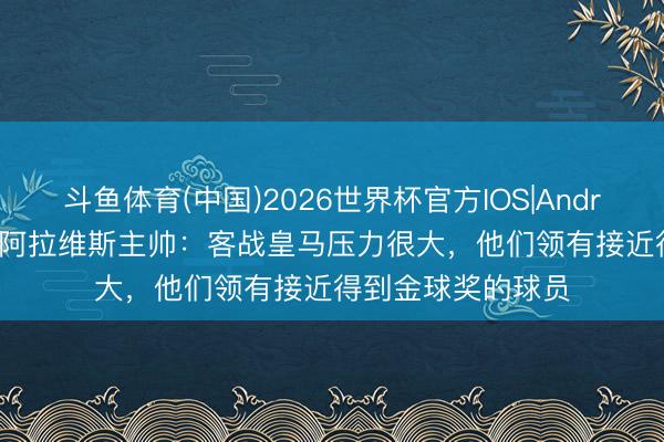 斗鱼体育(中国)2026世界杯官方IOS|Android手机app下载 阿拉维斯主帅：客战皇马压力很大，他们领有接近得到金球奖的球员
