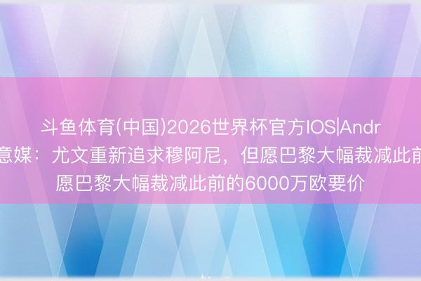斗鱼体育(中国)2026世界杯官方IOS|Android手机app下载 意媒：尤文重新追求穆阿尼，但愿巴黎大幅裁减此前的6000万欧要价