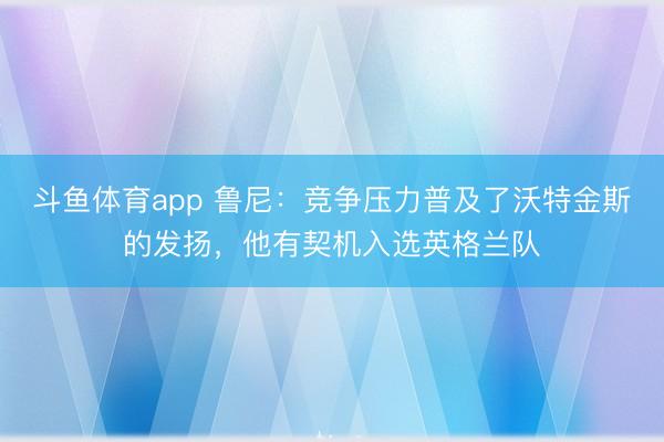 斗鱼体育app 鲁尼：竞争压力普及了沃特金斯的发扬，他有契机入选英格兰队