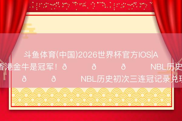 斗鱼体育(中国)2026世界杯官方IOS|Android手机app下载 香港金牛是冠军！🏆🏆🏆NBL历史初次三连冠记录兑现！