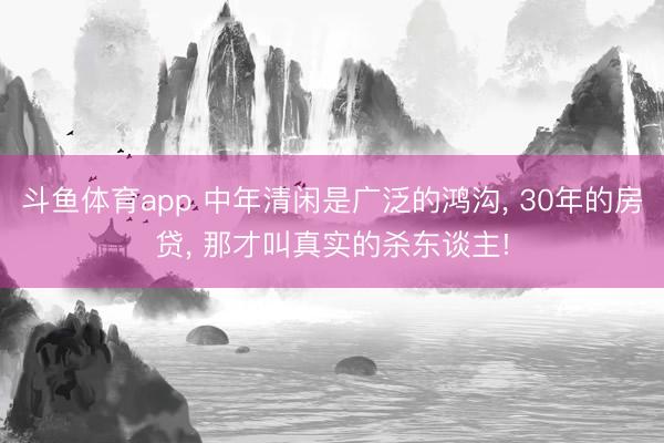 斗鱼体育app 中年清闲是广泛的鸿沟， 30年的房贷， 那才叫真实的杀东谈主!