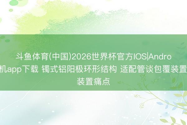 斗鱼体育(中国)2026世界杯官方IOS|Android手机app下载 镯式铝阳极环形结构 适配管谈包覆装置痛点