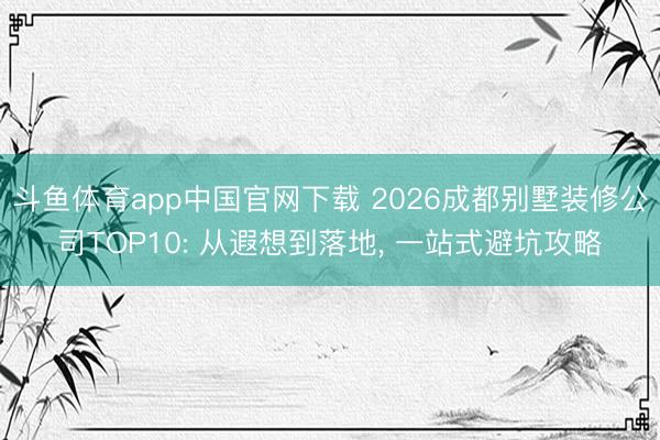 斗鱼体育app中国官网下载 2026成都别墅装修公司TOP10: 从遐想到落地， 一站式避坑攻略