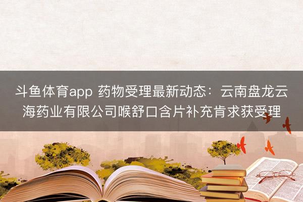 斗鱼体育app 药物受理最新动态：云南盘龙云海药业有限公司喉舒口含片补充肯求获受理