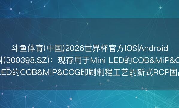 斗鱼体育(中国)2026世界杯官方IOS|Android手机app下载 飞凯材料(300398.SZ)：现存用于Mini LED的COB&MiP&COG印刷制程工艺的新式RCP固晶锡膏