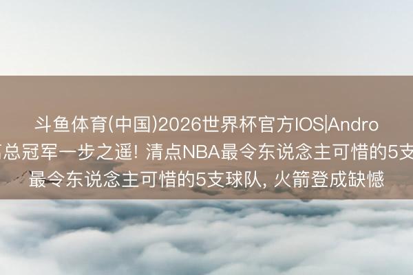 斗鱼体育(中国)2026世界杯官方IOS|Android手机app下载 距离总冠军一步之遥! 清点NBA最令东说念主可惜的5支球队， 火箭登成缺憾