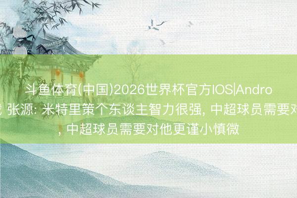 斗鱼体育(中国)2026世界杯官方IOS|Android手机app下载 张源: 米特里策个东谈主智力很强， 中超球员需要对他更谨小慎微