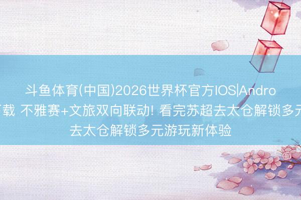 斗鱼体育(中国)2026世界杯官方IOS|Android手机app下载 不雅赛+文旅双向联动! 看完苏超去太仓解锁多元游玩新体验
