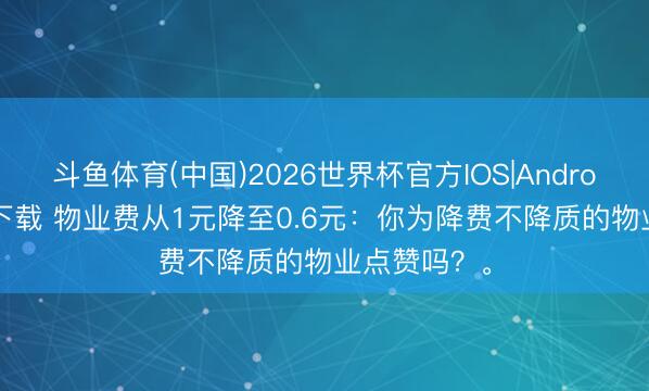 斗鱼体育(中国)2026世界杯官方IOS|Android手机app下载 物业费从1元降至0.6元：你为降费不降质的物业点赞吗？。