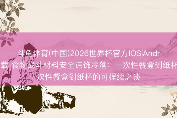 斗鱼体育(中国)2026世界杯官方IOS|Android手机app下载 食物战斗材料安全讳饰冷落：一次性餐盒到纸杯的可捏续之谈