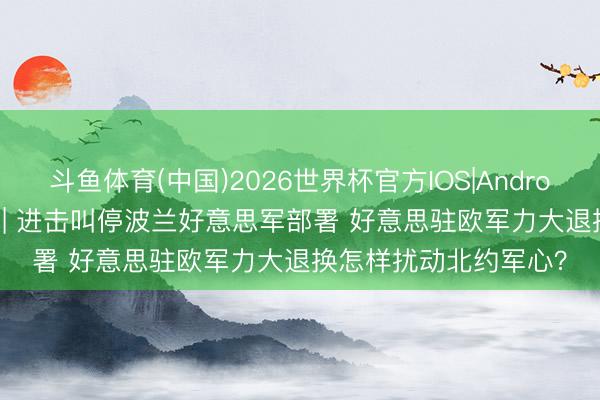 斗鱼体育(中国)2026世界杯官方IOS|Android手机app下载 闪评 | 进击叫停波兰好意思军部署 好意思驻欧军力大退换怎样扰动北约军心？