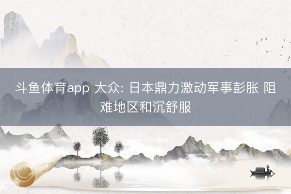 斗鱼体育app 大众: 日本鼎力激动军事彭胀 阻难地区和沉舒服