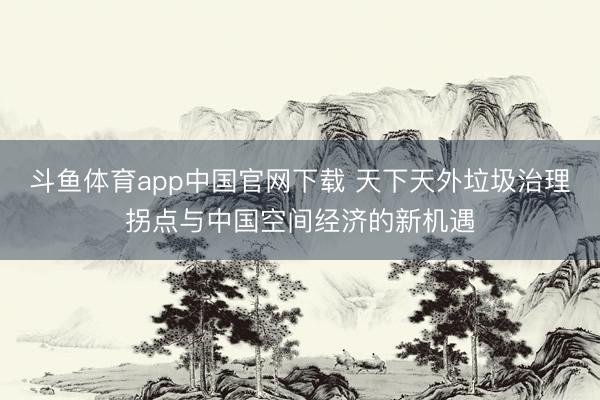斗鱼体育app中国官网下载 天下天外垃圾治理拐点与中国空间经济的新机遇
