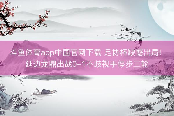 斗鱼体育app中国官网下载 足协杯缺憾出局! 延边龙鼎出战0-1不歧视手停步三轮