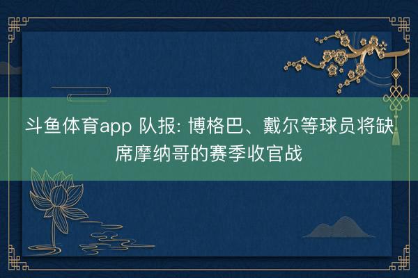 斗鱼体育app 队报: 博格巴、戴尔等球员将缺席摩纳哥的赛季收官战