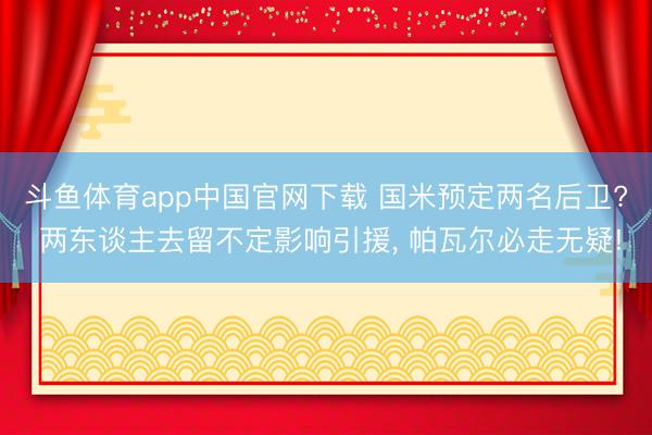 斗鱼体育app中国官网下载 国米预定两名后卫? 两东谈主去留不定影响引援, 帕瓦尔必走无疑!