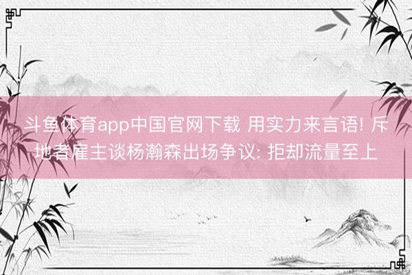 斗鱼体育app中国官网下载 用实力来言语! 斥地者雇主谈杨瀚