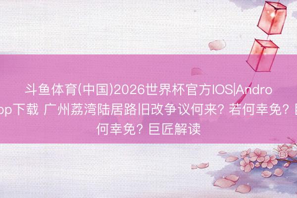 斗鱼体育(中国)2026世界杯官方IOS|Android手机app下载 广州荔湾陆居路旧改争议何来? 若何幸免? 巨匠解读