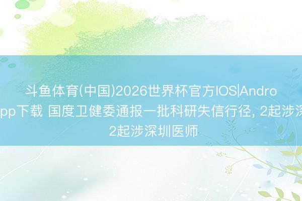 斗鱼体育(中国)2026世界杯官方IOS|Android手机app下载 国度卫健委通报一批科研失信行径， 2起涉深圳医师