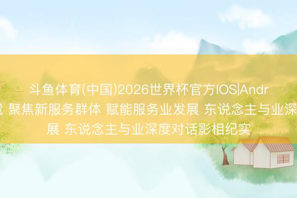 斗鱼体育(中国)2026世界杯官方IOS|Android手机app下载 聚焦新服务群体 赋能服务业发展 东说念主与业深度对话影相纪实