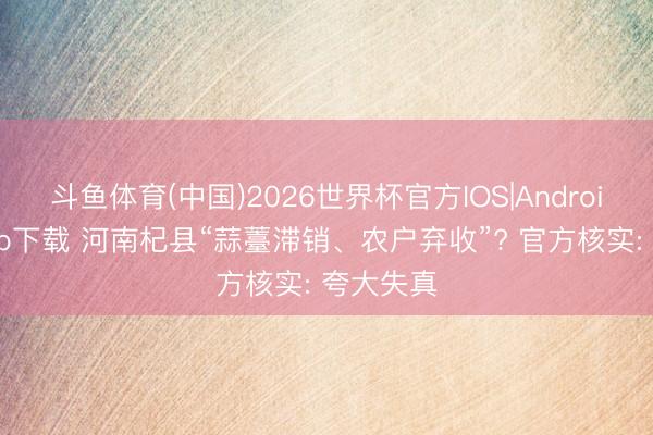 斗鱼体育(中国)2026世界杯官方IOS|Android手机app下载 河南杞县“蒜薹滞销、农户弃收”? 官方核实: 夸大失真
