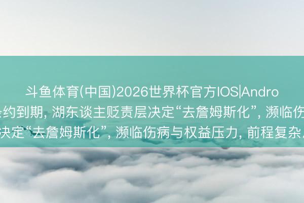 斗鱼体育(中国)2026世界杯官方IOS|Android手机app下载 詹姆斯条约到期， 湖东谈主贬责层决定“去詹姆斯化”， 濒临伤病与权益压力， 前程复杂。