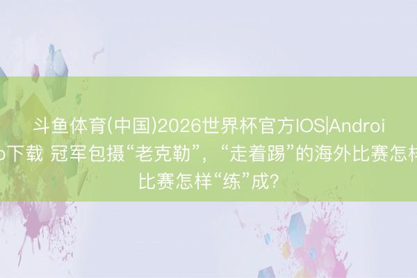 斗鱼体育(中国)2026世界杯官方IOS|Android手机app下载 冠军包摄“老克勒”，“走着踢”的海外比赛怎样“练”成？
