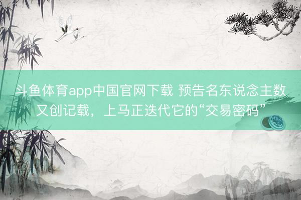 斗鱼体育app中国官网下载 预告名东说念主数又创记载，上马正迭代它的“交易密码”