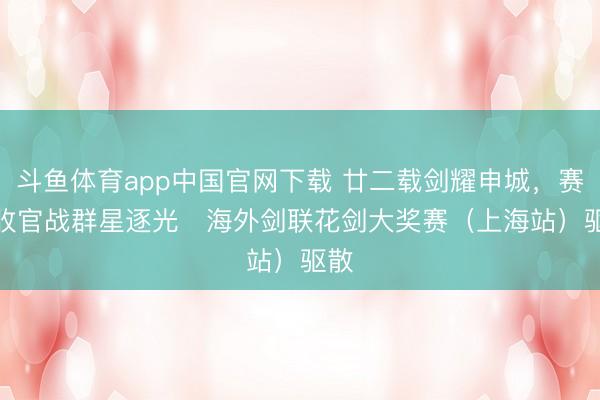 斗鱼体育app中国官网下载 廿二载剑耀申城，赛季收官战群星逐光   海外剑联花剑大奖赛（上海站）驱散