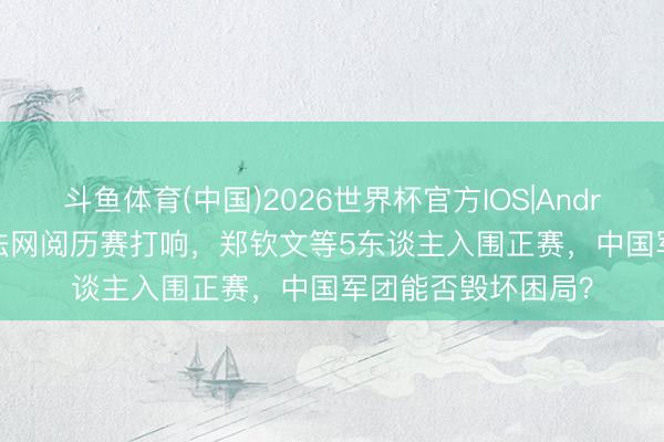 斗鱼体育(中国)2026世界杯官方IOS|Android手机app下载 法网阅历赛打响，郑钦文等5东谈主入围正赛，中国军团能否毁坏困局？