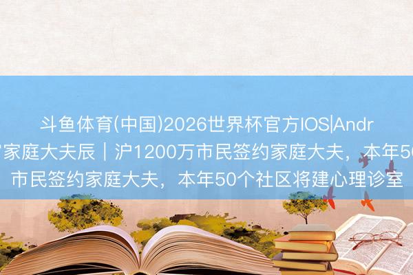 斗鱼体育(中国)2026世界杯官方IOS|Android手机app下载 宇宙家庭大夫辰｜沪1200万市民签约家庭大夫，本年50个社区将建心理诊室