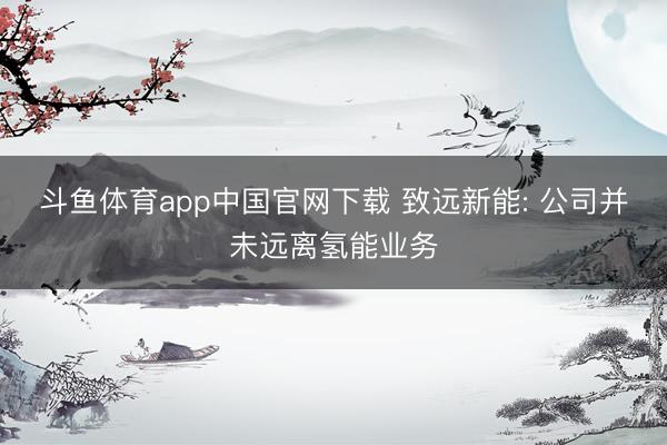 斗鱼体育app中国官网下载 致远新能: 公司并未远离氢能业务