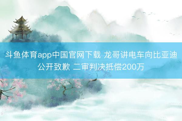 斗鱼体育app中国官网下载 龙哥讲电车向比亚迪公开致歉 二审判决抵偿200万