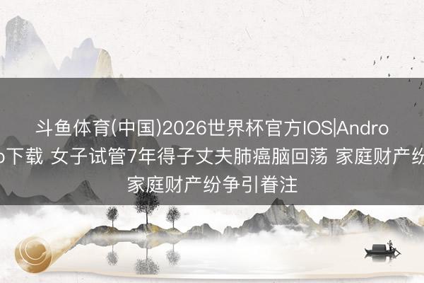 斗鱼体育(中国)2026世界杯官方IOS|Android手机app下载 女子试管7年得子丈夫肺癌脑回荡 家庭财产纷争引眷注