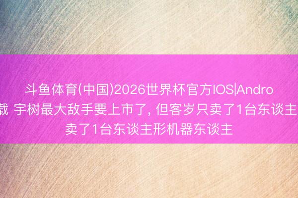 斗鱼体育(中国)2026世界杯官方IOS|Android手机app下载 宇树最大敌手要上市了， 但客岁只卖了1台东谈主形机器东谈主