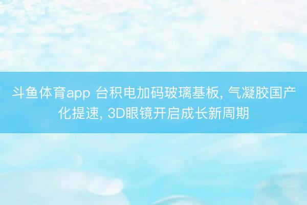 斗鱼体育app 台积电加码玻璃基板， 气凝胶国产化提速， 3D眼镜开启成长新周期