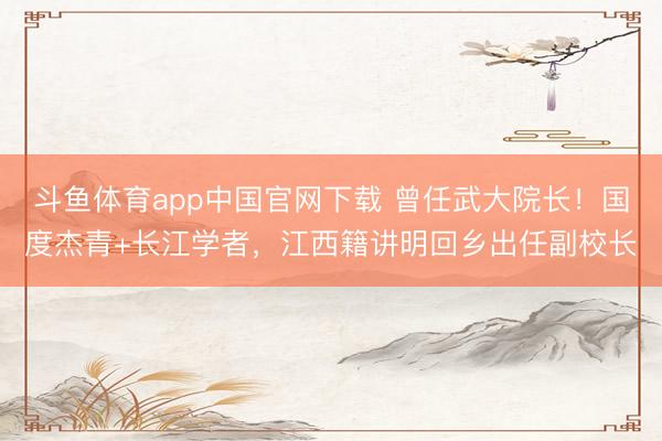 斗鱼体育app中国官网下载 曾任武大院长！国度杰青+长江学者，江西籍讲明回乡出任副校长