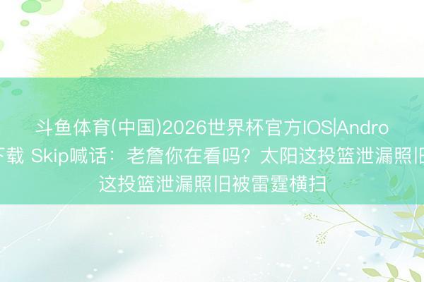 斗鱼体育(中国)2026世界杯官方IOS|Android手机app下载 Skip喊话：老詹你在看吗？太阳这投篮泄漏照旧被雷霆横扫