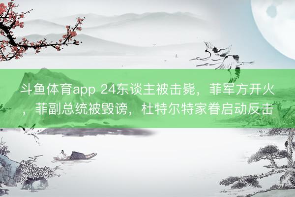 斗鱼体育app 24东谈主被击毙,菲军方开火,菲副总统被毁谤,杜特尔特家眷启动反击