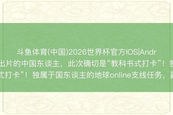 斗鱼体育(中国)2026世界杯官方IOS|Android手机app下载 一世爱出片的中国东谈主，此次确切是“教科书式打卡”！独属于国东谈主的地球online支线任务，副本大书册来啦！