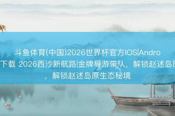 斗鱼体育(中国)2026世界杯官方IOS|Android手机app下载 2026西沙新航路|金牌导游带队，解锁赵述岛原生态秘境