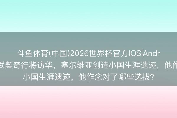 斗鱼体育(中国)2026世界杯官方IOS|Android手机app下载 武契奇行将访华，塞尔维亚创造小国生涯遗迹，他作念对了哪些选拔？