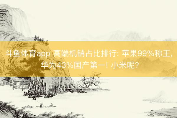 斗鱼体育app 高端机销占比排行: 苹果99%称王, 华为43%国产第一! 小米呢?