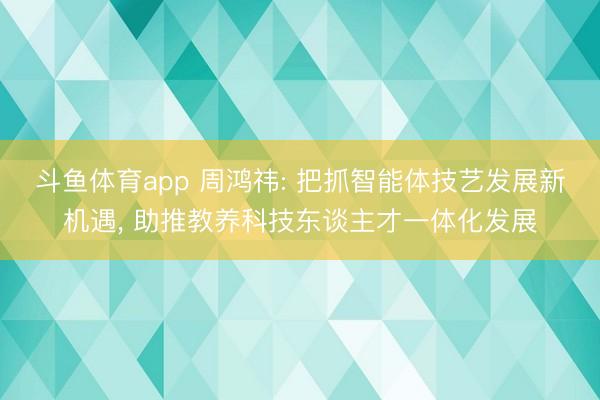 斗鱼体育app 周鸿祎: 把抓智能体技艺发展新机遇， 助推教养科技东谈主才一体化发展