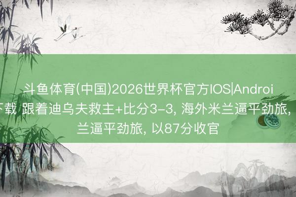 斗鱼体育(中国)2026世界杯官方IOS|Android手机app下载 跟着迪乌夫救主+比分3-3， 海外米兰逼平劲旅， 以87分收官